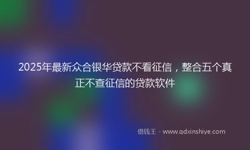 2025年最新众合银华贷款不看征信，整合五个真正不查征信的贷款软件
