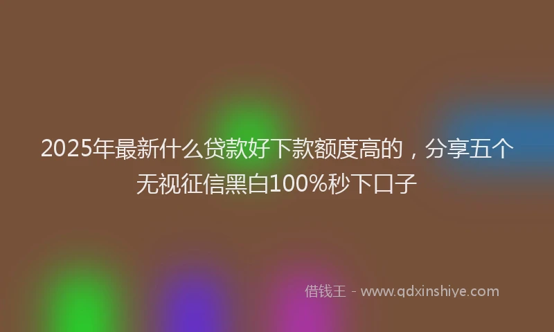 2025年最新什么贷款好下款额度高的，分享五个无视征信黑白100%秒下口子