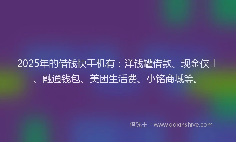 2025年的借钱快手机有：洋钱罐借款、现金侠士、融通钱包、美团生活费、小铭商城等。