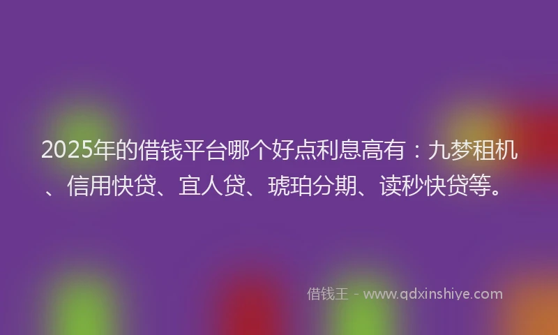 2025年的借钱平台哪个好点利息高有：九梦租机、信用快贷、宜人贷、琥珀分期、读秒快贷等。