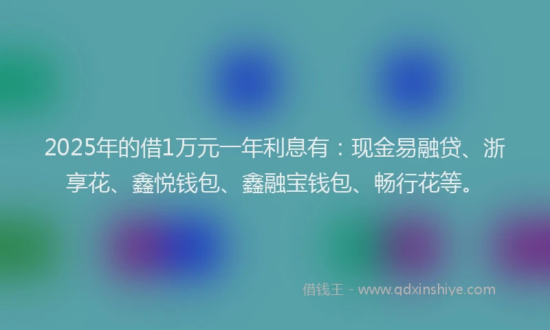 2025年的借1万元一年利息有：现金易融贷、浙享花、鑫悦钱包、鑫融宝钱包、畅行花等。