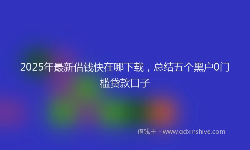 2025年最新借钱快在哪下载，总结五个黑户0门槛贷款口子