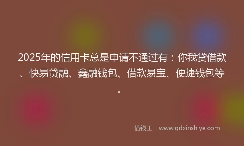 2025年的信用卡总是申请不通过有：你我贷借款、快易贷融、鑫融钱包、借款易宝、便捷钱包等。