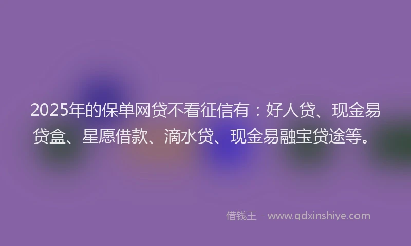 2025年的保单网贷不看征信有：好人贷、现金易贷盒、星愿借款、滴水贷、现金易融宝贷途等。