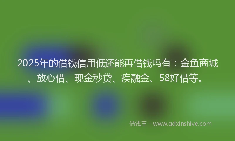 2025年的借钱信用低还能再借钱吗有：金鱼商城、放心借、现金秒贷、疾融金、58好借等。