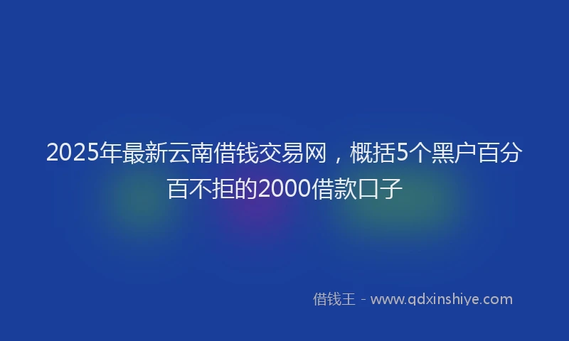 2025年最新云南借钱交易网，概括5个黑户百分百不拒的2000借款口子