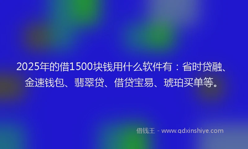 2025年的借1500块钱用什么软件有：省时贷融、金速钱包、翡翠贷、借贷宝易、琥珀买单等。
