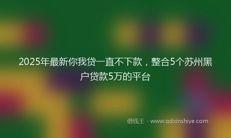2025年最新你我贷一直不下款，整合5个苏州黑户贷款5万的平台