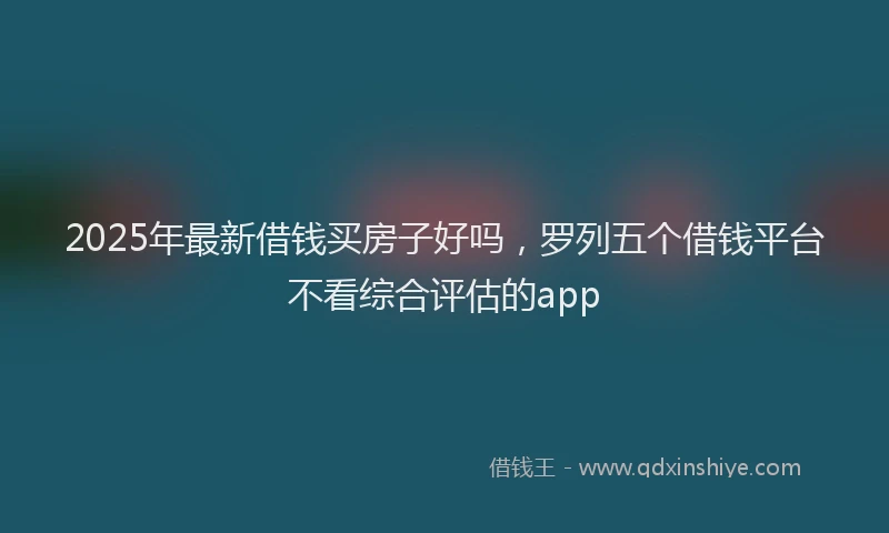 2025年最新借钱买房子好吗，罗列五个借钱平台不看综合评估的app
