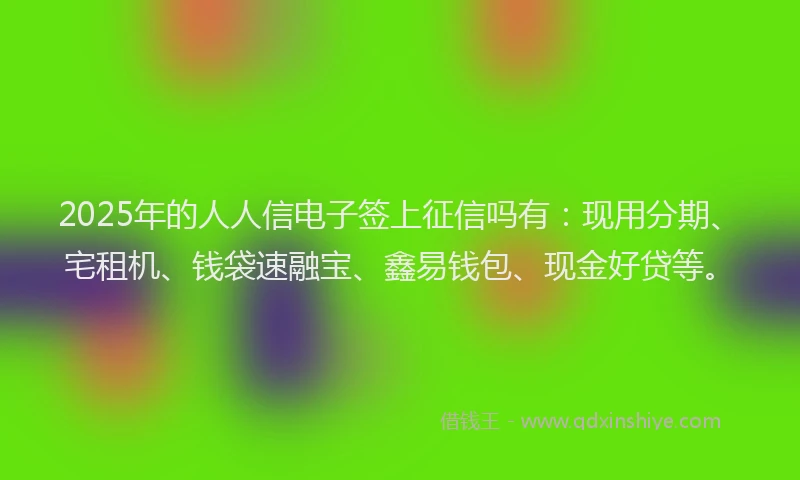 2025年的人人信电子签上征信吗有：现用分期、宅租机、钱袋速融宝、鑫易钱包、现金好贷等。