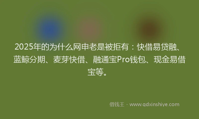 2025年的为什么网申老是被拒有：快借易贷融、蓝鲸分期、麦芽快借、融通宝Pro钱包、现金易借宝等。