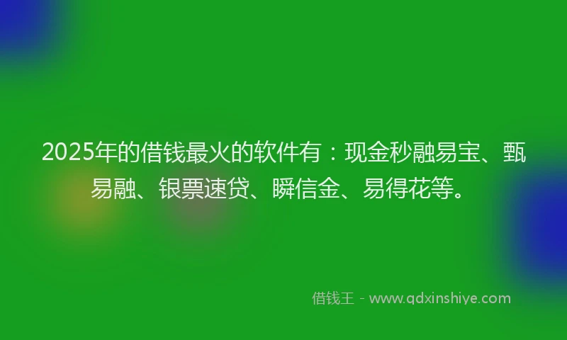 2025年的借钱最火的软件有：现金秒融易宝、甄易融、银票速贷、瞬信金、易得花等。