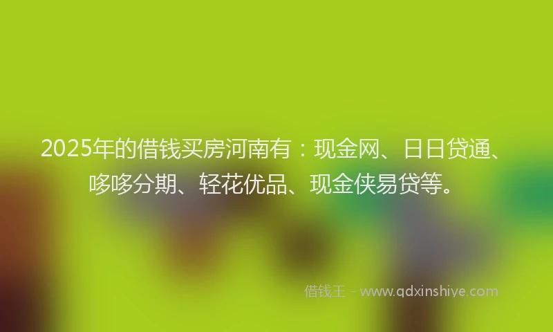 2025年的借钱买房河南有：现金网、日日贷通、哆哆分期、轻花优品、现金侠易贷等。