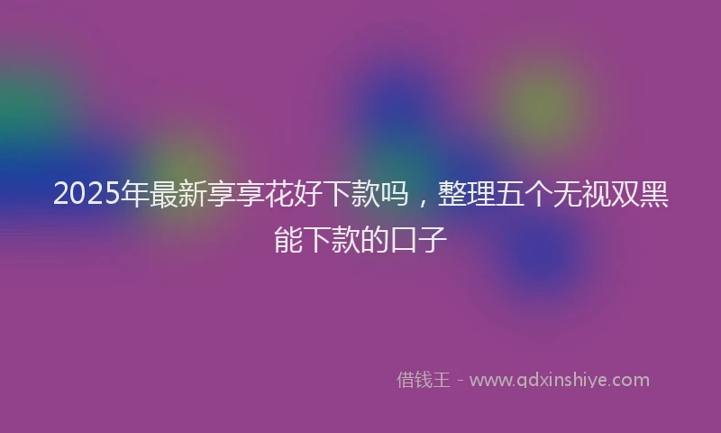 2025年最新享享花好下款吗，整理五个无视双黑能下款的口子