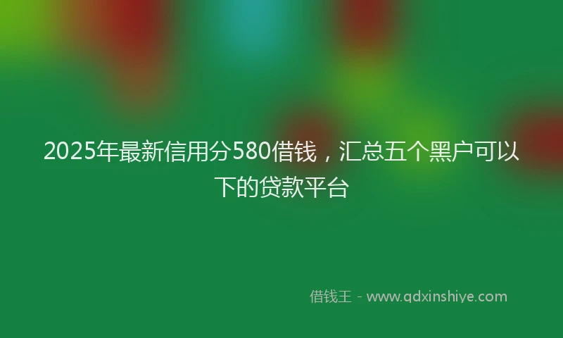 2025年最新信用分580借钱，汇总五个黑户可以下的贷款平台