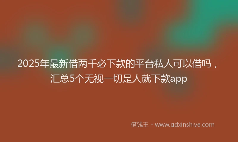 2025年最新借两千必下款的平台私人可以借吗，汇总5个无视一切是人就下款app