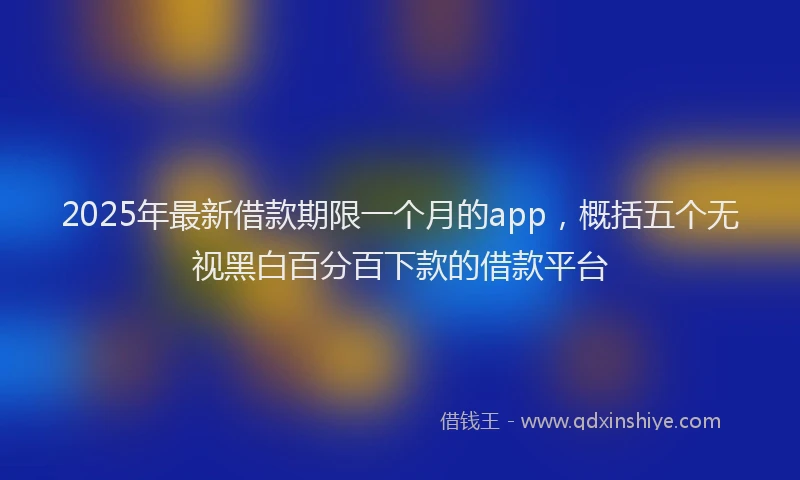 2025年最新借款期限一个月的app，概括五个无视黑白百分百下款的借款平台