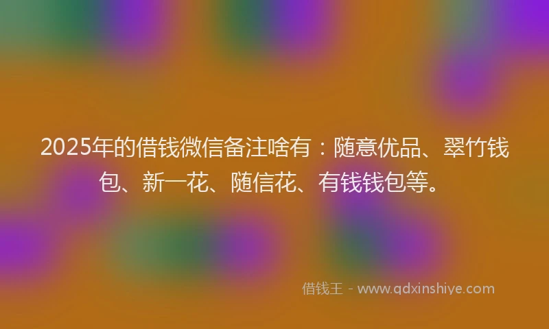 2025年的借钱微信备注啥有：随意优品、翠竹钱包、新一花、随信花、有钱钱包等。