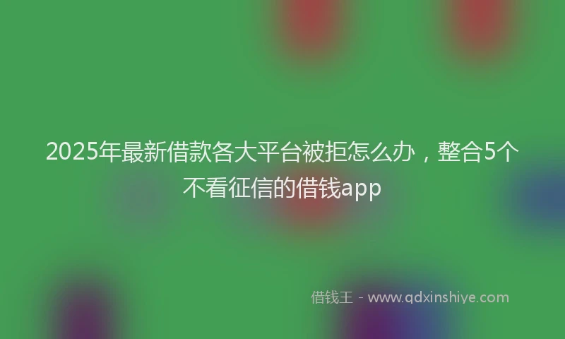 2025年最新借款各大平台被拒怎么办，整合5个不看征信的借钱app
