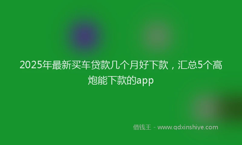 2025年最新买车贷款几个月好下款，汇总5个高炮能下款的app