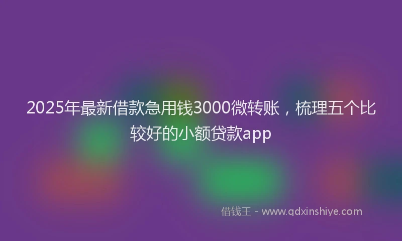 2025年最新借款急用钱3000微转账，梳理五个比较好的小额贷款app