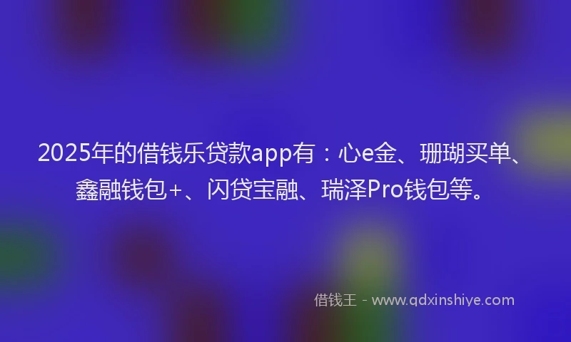 2025年的借钱乐贷款app有：心e金、珊瑚买单、鑫融钱包+、闪贷宝融、瑞泽Pro钱包等。