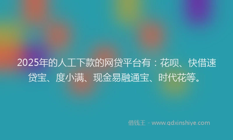 2025年的人工下款的网贷平台有：花呗、快借速贷宝、度小满、现金易融通宝、时代花等。