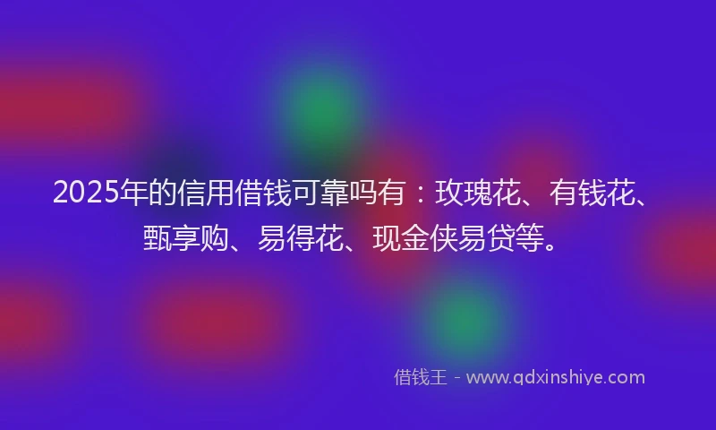 2025年的信用借钱可靠吗有：玫瑰花、有钱花、甄享购、易得花、现金侠易贷等。