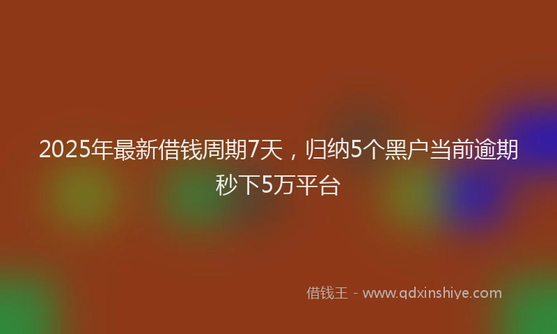 2025年最新借钱周期7天，归纳5个黑户当前逾期秒下5万平台