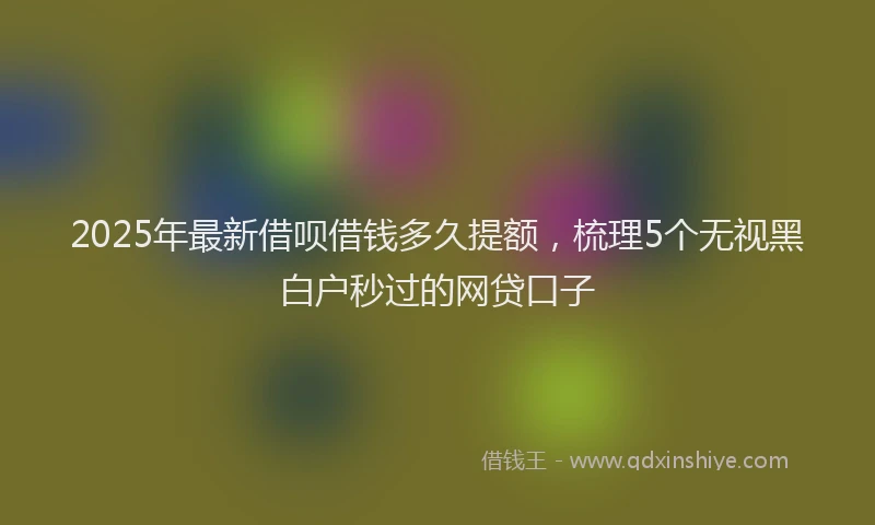 2025年最新借呗借钱多久提额，梳理5个无视黑白户秒过的网贷口子