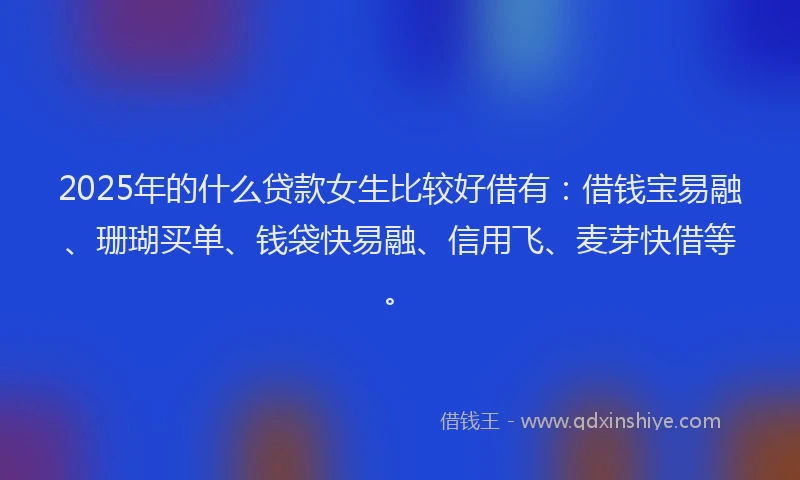 2025年的什么贷款女生比较好借有：借钱宝易融、珊瑚买单、钱袋快易融、信用飞、麦芽快借等。