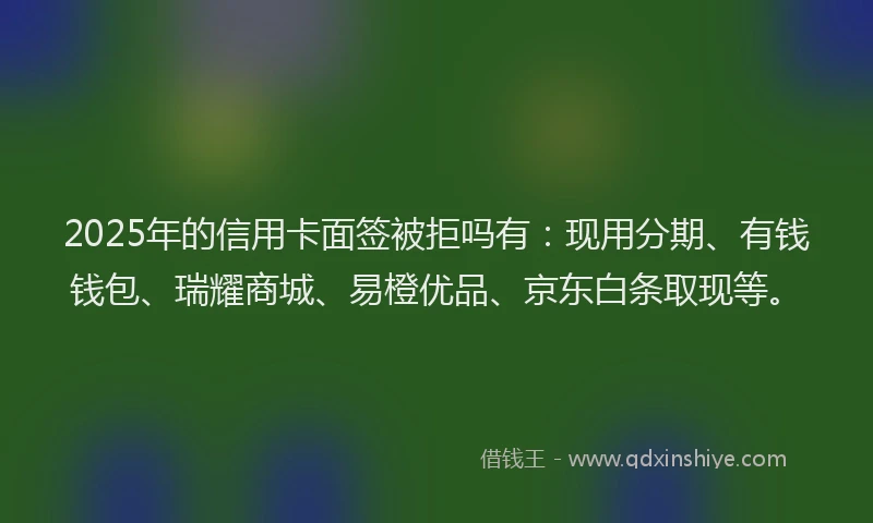 2025年的信用卡面签被拒吗有：现用分期、有钱钱包、瑞耀商城、易橙优品、京东白条取现等。