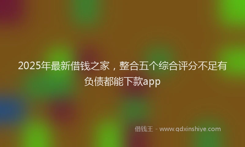 2025年最新借钱之家，整合五个综合评分不足有负债都能下款app