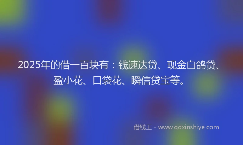 2025年的借一百块有：钱速达贷、现金白鸽贷、盈小花、口袋花、瞬信贷宝等。