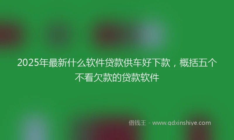 2025年最新什么软件贷款供车好下款，概括五个不看欠款的贷款软件