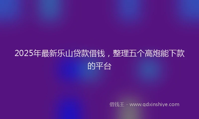 2025年最新乐山贷款借钱，整理五个高炮能下款的平台