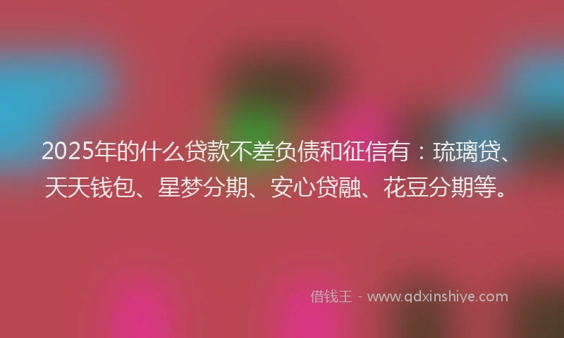 2025年的什么贷款不差负债和征信有：琉璃贷、天天钱包、星梦分期、安心贷融、花豆分期等。