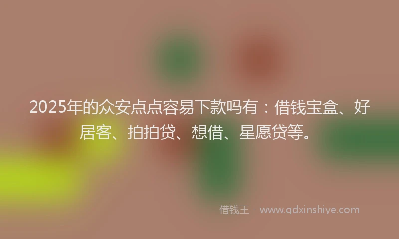 2025年的众安点点容易下款吗有：借钱宝盒、好居客、拍拍贷、想借、星愿贷等。