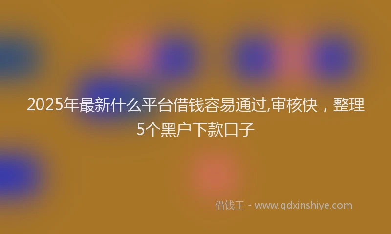 2025年最新什么平台借钱容易通过,审核快，整理5个黑户下款口子