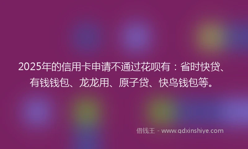2025年的信用卡申请不通过花呗有：省时快贷、有钱钱包、龙龙用、原子贷、快鸟钱包等。
