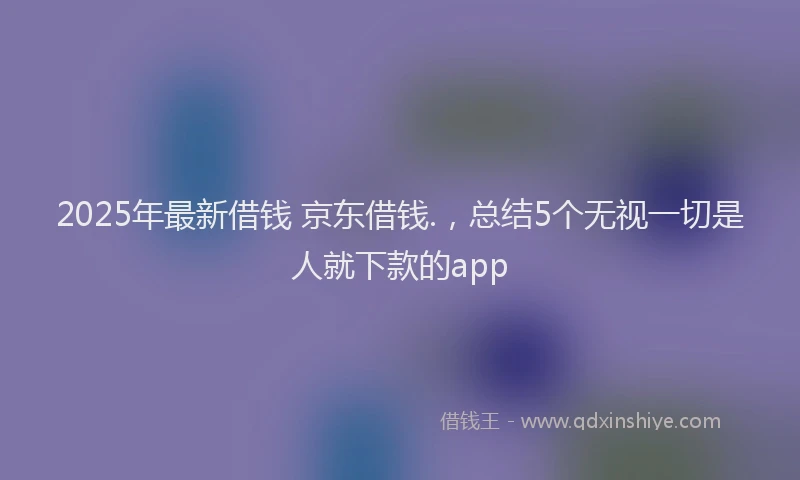 2025年最新借钱 京东借钱.，总结5个无视一切是人就下款的app