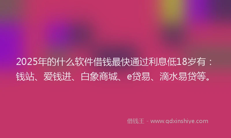 2025年的什么软件借钱最快通过利息低18岁有：钱站、爱钱进、白象商城、e贷易、滴水易贷等。
