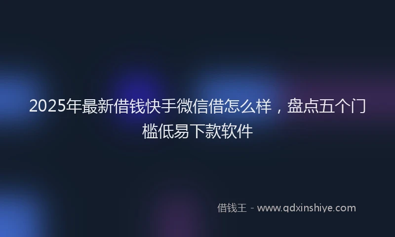 2025年最新借钱快手微信借怎么样，盘点五个门槛低易下款软件