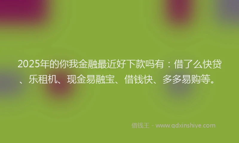2025年的你我金融最近好下款吗有：借了么快贷、乐租机、现金易融宝、借钱快、多多易购等。