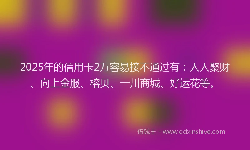 2025年的信用卡2万容易接不通过有：人人聚财、向上金服、榕贝、一川商城、好运花等。