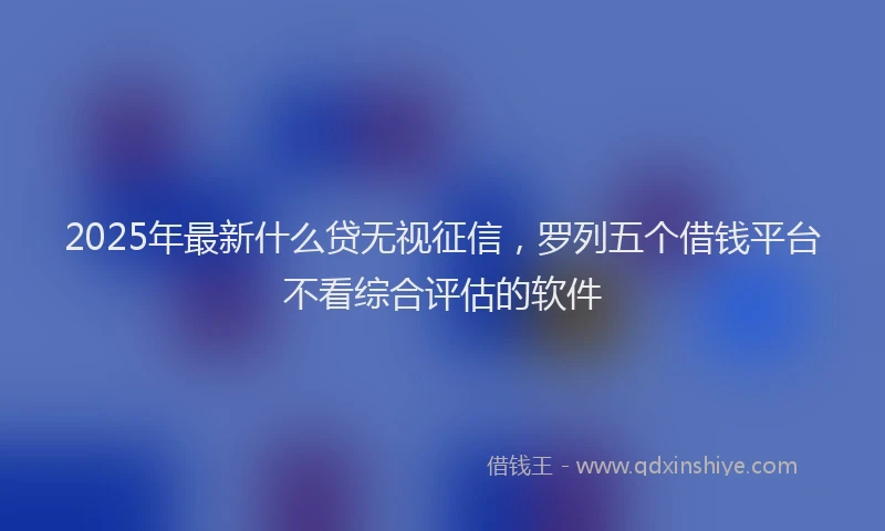 2025年最新什么贷无视征信，罗列五个借钱平台不看综合评估的软件
