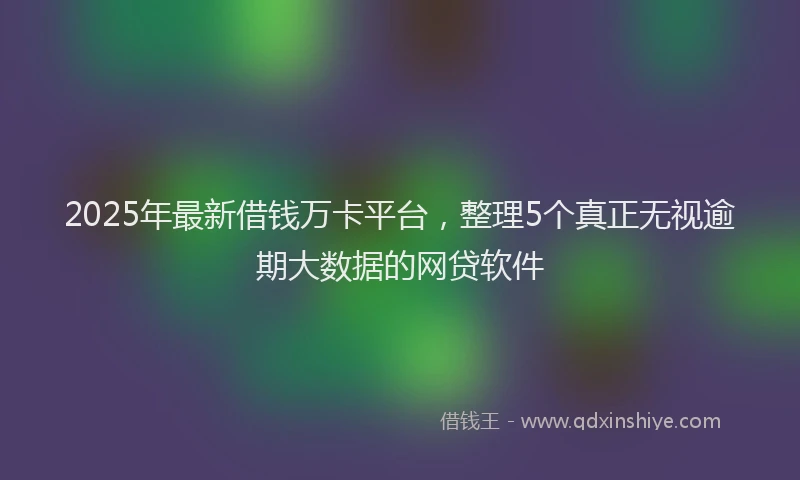 2025年最新借钱万卡平台，整理5个真正无视逾期大数据的网贷软件