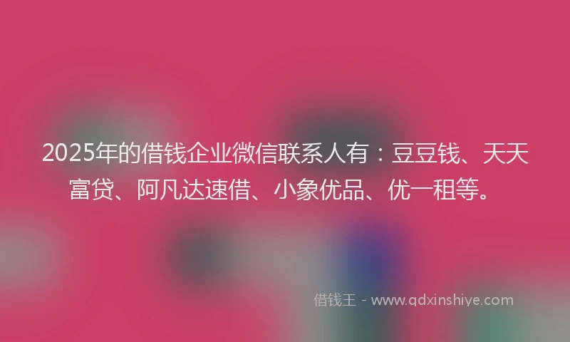 2025年的借钱企业微信联系人有：豆豆钱、天天富贷、阿凡达速借、小象优品、优一租等。