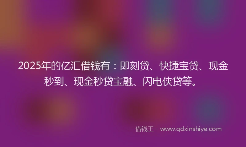 2025年的亿汇借钱有：即刻贷、快捷宝贷、现金秒到、现金秒贷宝融、闪电侠贷等。