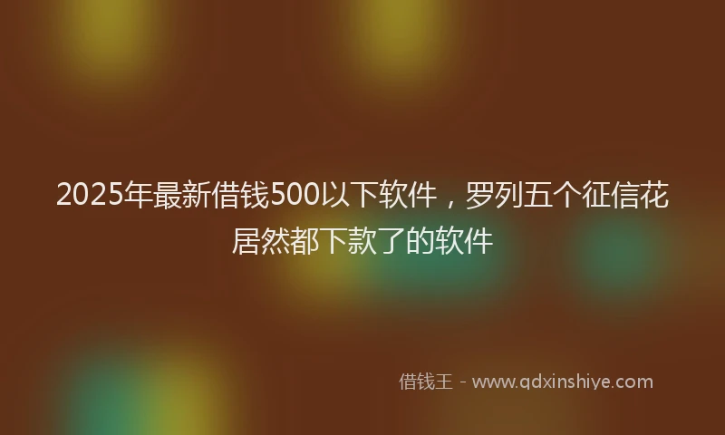 2025年最新借钱500以下软件，罗列五个征信花居然都下款了的软件